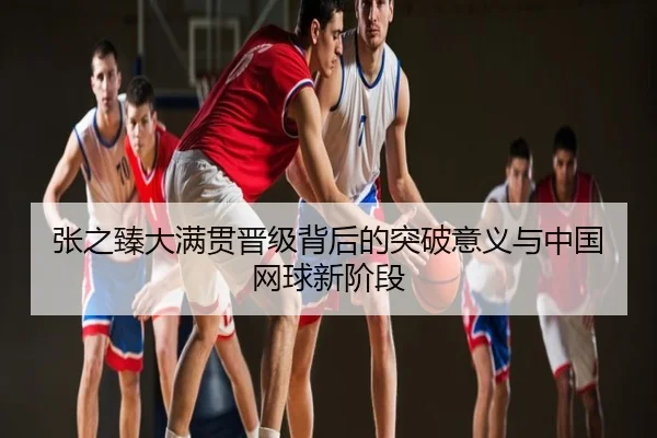 张之臻大满贯晋级背后的突破意义与中国网球新阶段
