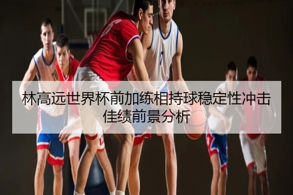 林高远世界杯前加练相持球稳定性冲击佳绩前景分析