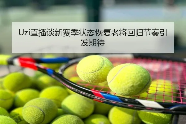 Uzi直播谈新赛季状态恢复老将回归节奏引发期待