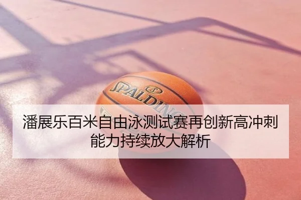 潘展乐百米自由泳测试赛再创新高冲刺能力持续放大解析