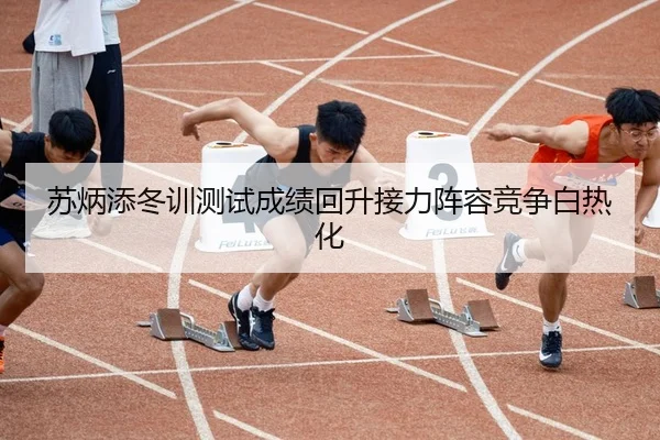 苏炳添冬训测试成绩回升接力阵容竞争白热化