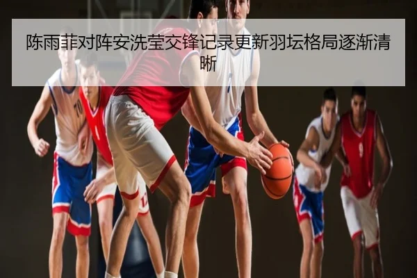 陈雨菲对阵安洗莹交锋记录更新羽坛格局逐渐清晰