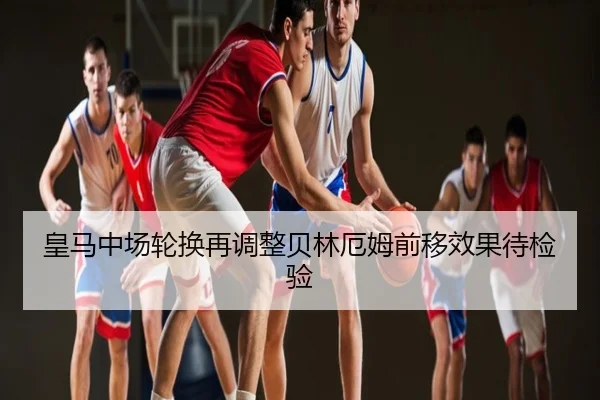 皇马中场轮换再调整贝林厄姆前移效果待检验