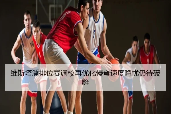 维斯塔潘排位赛调校再优化慢弯速度隐忧仍待破解