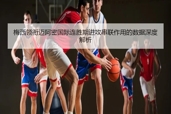 梅西领衔迈阿密国际连胜期进攻串联作用的数据深度解析